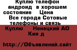 Куплю телефон андроид, в хорошем состояние  › Цена ­ 1 000 - Все города Сотовые телефоны и связь » Куплю   . Ненецкий АО,Кия д.